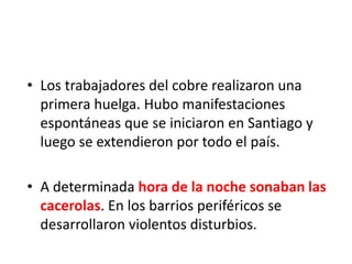 • Los trabajadores del cobre realizaron una
primera huelga. Hubo manifestaciones
espontáneas que se iniciaron en Santiago y
luego se extendieron por todo el país.
• A determinada hora de la noche sonaban las
cacerolas. En los barrios periféricos se
desarrollaron violentos disturbios.
 