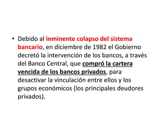 • Debido al inminente colapso del sistema
bancario, en diciembre de 1982 el Gobierno
decretó la intervención de los bancos, a través
del Banco Central, que compró la cartera
vencida de los bancos privados, para
desactivar la vinculación entre ellos y los
grupos económicos (los principales deudores
privados).
 