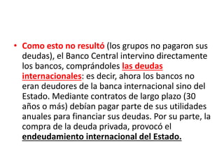 • Como esto no resultó (los grupos no pagaron sus
deudas), el Banco Central intervino directamente
los bancos, comprándoles las deudas
internacionales: es decir, ahora los bancos no
eran deudores de la banca internacional sino del
Estado. Mediante contratos de largo plazo (30
años o más) debían pagar parte de sus utilidades
anuales para financiar sus deudas. Por su parte, la
compra de la deuda privada, provocó el
endeudamiento internacional del Estado.
 