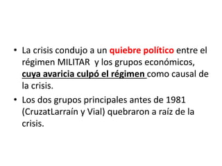 • La crisis condujo a un quiebre político entre el
régimen MILITAR y los grupos económicos,
cuya avaricia culpó el régimen como causal de
la crisis.
• Los dos grupos principales antes de 1981
(CruzatLarraín y Vial) quebraron a raíz de la
crisis.
 