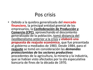 Pos crisis
• Debido a la quiebra generalizada del mercado
financiero, la principal entidad gremial de los
empresarios, la Confederación de Producción y
Comercio (CPC), aprovechando el descontento
generalizado de la población, tomó distancia del
neoliberalismo anterior a la crisis y elaboró una
propuesta de reajuste económico, que fue presentada
al gobierno a mediados de 1983. Desde 1984, para el
reajuste se tomó en consideración las demandas
proteccionistas de los sectores productivos
procedentes de la agricultura, la minería y la industria,
que se habían visto afectados por la ola especulativa
bancaria de fines de la década de 1970.
 