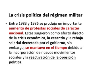 La crisis política del régimen militar
• Entre 1983 y 1986 se produjo un importante
aumento de protestas sociales de carácter
nacional. Estas surgieron como efecto directo
de la crisis económica, la cesantía y la rebaja
salarial decretada por el gobierno, sin
embargo, se mantuvo en el tiempo debido a
la incorporación de nuevos movimientos
sociales y la reactivación de la oposición
política.
 
