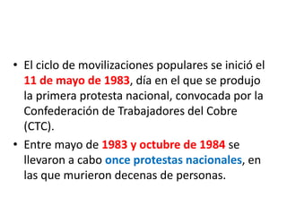 • El ciclo de movilizaciones populares se inició el
11 de mayo de 1983, día en el que se produjo
la primera protesta nacional, convocada por la
Confederación de Trabajadores del Cobre
(CTC).
• Entre mayo de 1983 y octubre de 1984 se
llevaron a cabo once protestas nacionales, en
las que murieron decenas de personas.
 