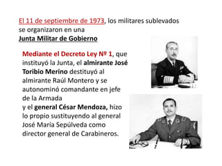 El 11 de septiembre de 1973, los militares sublevados
se organizaron en una
Junta Militar de Gobierno
Mediante el Decreto Ley Nº 1, que
instituyó la Junta, el almirante José
Toribio Merino destituyó al
almirante Raúl Montero y se
autonominó comandante en jefe
de la Armada
y el general César Mendoza, hizo
lo propio sustituyendo al general
José María Sepúlveda como
director general de Carabineros.
 
