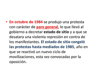 • En octubre de 1984 se produjo una protesta
con carácter de paro general, lo que llevó al
gobierno a decretar estado de sitio y a que se
desatara una violenta represión en contra de
los manifestantes. El estado de sitio congeló
las protestas hasta mediados de 1985, año en
que se reactivó un nuevo ciclo de
movilizaciones, esta vez convocadas por la
oposición.
 