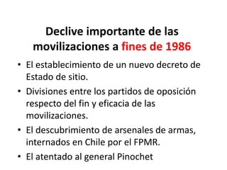 Declive importante de las
movilizaciones a fines de 1986
• El establecimiento de un nuevo decreto de
Estado de sitio.
• Divisiones entre los partidos de oposición
respecto del fin y eficacia de las
movilizaciones.
• El descubrimiento de arsenales de armas,
internados en Chile por el FPMR.
• El atentado al general Pinochet
 