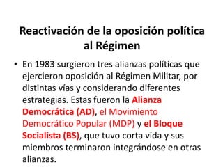 Reactivación de la oposición política
al Régimen
• En 1983 surgieron tres alianzas políticas que
ejercieron oposición al Régimen Militar, por
distintas vías y considerando diferentes
estrategias. Estas fueron la Alianza
Democrática (AD), el Movimiento
Democrático Popular (MDP) y el Bloque
Socialista (BS), que tuvo corta vida y sus
miembros terminaron integrándose en otras
alianzas.
 