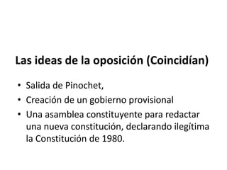 Las ideas de la oposición (Coincidían)
• Salida de Pinochet,
• Creación de un gobierno provisional
• Una asamblea constituyente para redactar
una nueva constitución, declarando ilegítima
la Constitución de 1980.
 