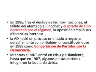 • En 1986, tras el declive de las movilizaciones, el
fallido del atentado a Pinochet y el estado de sitio
decretado por el régimen, la oposición amplió sus
diferencias internas:
• la AD inició un proceso orientado a negociar
derechamente con el Gobierno, constituyéndose
en 1988 como Concertación de Partidos por la
Democracia.
• Mientras el MDP entró en crisis y aislamiento,
hasta que en 1987, algunos de sus partidos
integraron la Izquierda Unida.
 