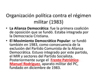 Organización política contra el régimen
militar (1983)
• La Alianza Democrática: fue la primera coalición
de oposición que se fundó. Estaba integrada por
la Democracia Cristiana.
• El Movimiento Democrático Popular: se fundó
también en 1983, como consecuencia de la
exclusión del Partido Comunista de la Alianza
Democrática. Estuvo integrado por este partido,
el MIR y sectores del Partido Socialista.
Posteriormente surge el Frente Patriótico
Manuel Rodríguez, aparato militar del PC,
fundado en diciembre de 1983.
 
