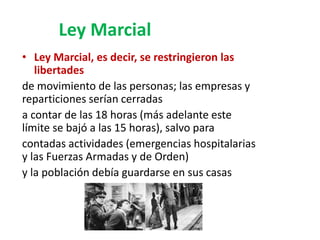 Ley Marcial
• Ley Marcial, es decir, se restringieron las
libertades
de movimiento de las personas; las empresas y
reparticiones serían cerradas
a contar de las 18 horas (más adelante este
límite se bajó a las 15 horas), salvo para
contadas actividades (emergencias hospitalarias
y las Fuerzas Armadas y de Orden)
y la población debía guardarse en sus casas
 