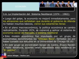 3. El Plano Económico
3.A. La Implantación del Sistema Neoliberal (1974 – 1982):
• Luego del golpe, la economía no mejoró inmediatamente, pero
los almacenes que señalaban que durante el gobierno de Allende
no habían insumos básicos, vieron sus estanterías llenas
• En el plano macroeconómico, la política económica se cambio
radicalmente. Durante 1974, se comenzó a aplicar el sistema de
economía social de mercado, o sistema neoliberal
• Este modelo económico fue impulsado por un grupo de
economistas denominados los “Chicago Boys”, llamados así por
haber cursado sus estudios en la Universidad de Chicago EE.UU.
• En este grupo se encontraban Sergio de Castro, Álvaro Bardón
y Pablo Barahona, quienes veían respaldada esta tendencia en
“El Ladrillo”.
ECONOMÍA
 