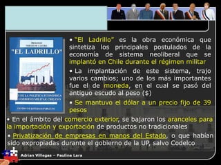 3. El Plano Económico
• “El Ladrillo” es la obra económica que
sintetiza los principales postulados de la
economía de sistema neoliberal que se
implantó en Chile durante el régimen militar
• La implantación de este sistema, trajo
varios cambios; uno de los más importantes
fue el de moneda, en el cual se pasó del
antiguo escudo al peso ($)
• Se mantuvo el dólar a un precio fijo de 39
pesos
• En el ámbito del comercio exterior, se bajaron los aranceles para
la importación y exportación de productos no tradicionales
• Privatización de empresas en manos del Estado, o que habían
sido expropiadas durante el gobierno de la UP, salvo Codelco
 
