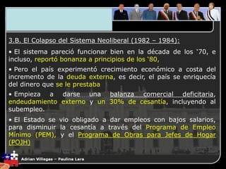 3. El Plano Económico
3.B. El Colapso del Sistema Neoliberal (1982 – 1984):
• El sistema pareció funcionar bien en la década de los ‘70, e
incluso, reportó bonanza a principios de los ‘80,
• Pero el país experimentó crecimiento económico a costa del
incremento de la deuda externa, es decir, el país se enriquecía
del dinero que se le prestaba
• Empieza a darse una balanza comercial deficitaria,
endeudamiento externo y un 30% de cesantía, incluyendo al
subempleo.
• El Estado se vio obligado a dar empleos con bajos salarios,
para disminuir la cesantía a través del Programa de Empleo
Mínimo (PEM), y el Programa de Obras para Jefes de Hogar
(POJH)
 