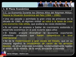 3. El Plano Económico
3.C. La Economía Durante los Últimos Años del Régimen Militar:
Mejora la Situación Económica del País (1984 – 1990):
• Una vez pasada y asimilada la gran crisis de principios de la
década de 1980, el régimen militar se volcó a la tarea de crear
una economía más sólida, que acallara las voces disidentes
• Es así como se empieza a hablar de crecimiento sostenido o
desarrollo económico en el país durante estos años
• El Estado procuró diversificar la economía exportando
diferentes productos que fueran competitivos a nivel
internacional
• Se da la modernización a gran escala del Estado, que en su
mayoría significó la privatización de varios de los servicios
básicos, de otras empresas estatales, fundamentalmente ligadas
al ámbito de la minería, de la salud, educación y vivienda
 