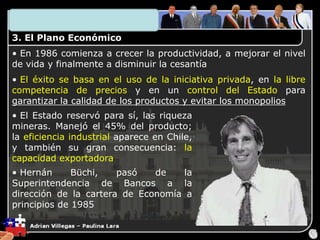 3. El Plano Económico
• En 1986 comienza a crecer la productividad, a mejorar el nivel
de vida y finalmente a disminuir la cesantía
• El éxito se basa en el uso de la iniciativa privada, en la libre
competencia de precios y en un control del Estado para
garantizar la calidad de los productos y evitar los monopolios
• El Estado reservó para sí, las riqueza
mineras. Manejó el 45% del producto;
la eficiencia industrial aparece en Chile,
y también su gran consecuencia: la
capacidad exportadora
• Hernán Büchi, pasó de la
Superintendencia de Bancos a la
dirección de la cartera de Economía a
principios de 1985
 