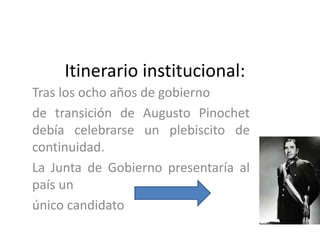Itinerario institucional:
Tras los ocho años de gobierno
de transición de Augusto Pinochet
debía celebrarse un plebiscito de
continuidad.
La Junta de Gobierno presentaría al
país un
único candidato
 