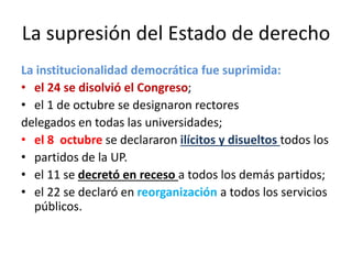 La supresión del Estado de derecho
La institucionalidad democrática fue suprimida:
• el 24 se disolvió el Congreso;
• el 1 de octubre se designaron rectores
delegados en todas las universidades;
• el 8 octubre se declararon ilícitos y disueltos todos los
• partidos de la UP.
• el 11 se decretó en receso a todos los demás partidos;
• el 22 se declaró en reorganización a todos los servicios
públicos.
 