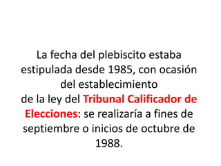 La fecha del plebiscito estaba
estipulada desde 1985, con ocasión
del establecimiento
de la ley del Tribunal Calificador de
Elecciones: se realizaría a fines de
septiembre o inicios de octubre de
1988.
 
