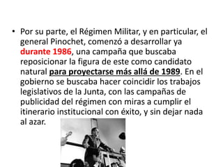 • Por su parte, el Régimen Militar, y en particular, el
general Pinochet, comenzó a desarrollar ya
durante 1986, una campaña que buscaba
reposicionar la figura de este como candidato
natural para proyectarse más allá de 1989. En el
gobierno se buscaba hacer coincidir los trabajos
legislativos de la Junta, con las campañas de
publicidad del régimen con miras a cumplir el
itinerario institucional con éxito, y sin dejar nada
al azar.
 