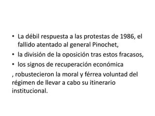• La débil respuesta a las protestas de 1986, el
fallido atentado al general Pinochet,
• la división de la oposición tras estos fracasos,
• los signos de recuperación económica
, robustecieron la moral y férrea voluntad del
régimen de llevar a cabo su itinerario
institucional.
 