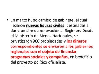 • En marzo hubo cambio de gabinete, al cual
llegaron nuevas figuras civiles, destinadas a
darle un aire de renovación al Régimen. Desde
el Ministerio de Bienes Nacionales, se
privatizaron 900 propiedades y los dineros
correspondientes se enviaron a los gobiernos
regionales con el objeto de financiar
programas sociales y campañas, en beneficio
del proyecto político oficialista.
 