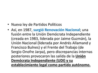 • Nueva ley de Partidos Políticos
• Así, en 1987, surgió Renovación Nacional; una
fusión entre la Unión Demócrata Independiente
(creada en 1983, liderada por Jaime Guzmán), la
Unión Nacional (liderada por Andrés Allamand y
Francisco Bulnes) y el Frente del Trabajo (de
Sergio Onofre Jarpa), pero discrepancias internas
posteriores provocaron las salida de la Unión
Demócrata Independiente (UDI) y su
establecimiento legal como partido autónomo.
 