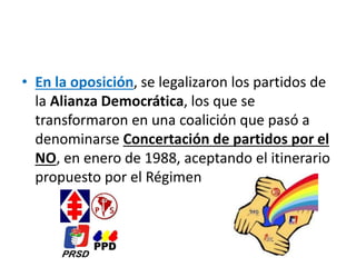 • En la oposición, se legalizaron los partidos de
la Alianza Democrática, los que se
transformaron en una coalición que pasó a
denominarse Concertación de partidos por el
NO, en enero de 1988, aceptando el itinerario
propuesto por el Régimen
 