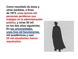 Como resultado de estas y
otras medidas, a fines
de 1973, unas quince mil
personas perdieron sus
trabajos en la administración
pública, y otras 30 mil
en los dos años siguientes.
En las universidades,
unos tres mil funcionarios,
mil académicos y casi
20 mil estudiantes fueron
expulsados.
 