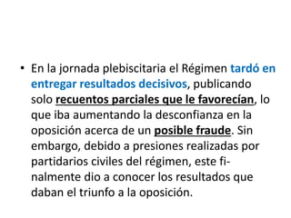 • En la jornada plebiscitaria el Régimen tardó en
entregar resultados decisivos, publicando
solo recuentos parciales que le favorecían, lo
que iba aumentando la desconfianza en la
oposición acerca de un posible fraude. Sin
embargo, debido a presiones realizadas por
partidarios civiles del régimen, este fi-
nalmente dio a conocer los resultados que
daban el triunfo a la oposición.
 