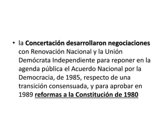 • la Concertación desarrollaron negociaciones
con Renovación Nacional y la Unión
Demócrata Independiente para reponer en la
agenda pública el Acuerdo Nacional por la
Democracia, de 1985, respecto de una
transición consensuada, y para aprobar en
1989 reformas a la Constitución de 1980
 