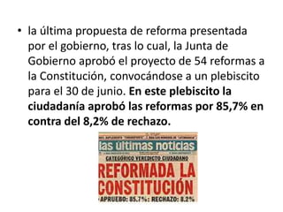 • la última propuesta de reforma presentada
por el gobierno, tras lo cual, la Junta de
Gobierno aprobó el proyecto de 54 reformas a
la Constitución, convocándose a un plebiscito
para el 30 de junio. En este plebiscito la
ciudadanía aprobó las reformas por 85,7% en
contra del 8,2% de rechazo.
 
