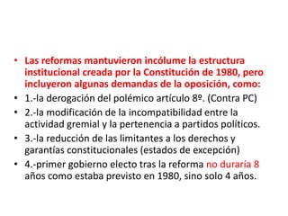 • Las reformas mantuvieron incólume la estructura
institucional creada por la Constitución de 1980, pero
incluyeron algunas demandas de la oposición, como:
• 1.-la derogación del polémico artículo 8º. (Contra PC)
• 2.-la modificación de la incompatibilidad entre la
actividad gremial y la pertenencia a partidos políticos.
• 3.-la reducción de las limitantes a los derechos y
garantías constitucionales (estados de excepción)
• 4.-primer gobierno electo tras la reforma no duraría 8
años como estaba previsto en 1980, sino solo 4 años.
 