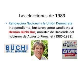 Las elecciones de 1989
• Renovación Nacional y la Unión Demócrata
Independiente, buscaron como candidato a
Hernán Büchi Buc, ministro de Hacienda del
gobierno de Augusto Pinochet (1985-1988).
 
