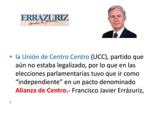 • la Unión de Centro Centro (UCC), partido que
aún no estaba legalizado, por lo que en las
elecciones parlamentarias tuvo que ir como
“independiente” en un pacto denominado
Alianza de Centro.- Francisco Javier Errázuriz,
.
 