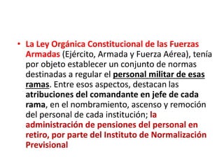 • La Ley Orgánica Constitucional de las Fuerzas
Armadas (Ejército, Armada y Fuerza Aérea), tenía
por objeto establecer un conjunto de normas
destinadas a regular el personal militar de esas
ramas. Entre esos aspectos, destacan las
atribuciones del comandante en jefe de cada
rama, en el nombramiento, ascenso y remoción
del personal de cada institución; la
administración de pensiones del personal en
retiro, por parte del Instituto de Normalización
Previsional
 