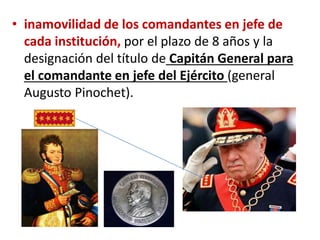 • inamovilidad de los comandantes en jefe de
cada institución, por el plazo de 8 años y la
designación del título de Capitán General para
el comandante en jefe del Ejército (general
Augusto Pinochet).
 