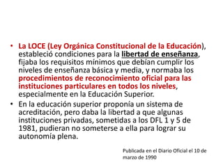 • La LOCE (Ley Orgánica Constitucional de la Educación),
estableció condiciones para la libertad de enseñanza,
fijaba los requisitos mínimos que debían cumplir los
niveles de enseñanza básica y media, y normaba los
procedimientos de reconocimiento oficial para las
instituciones particulares en todos los niveles,
especialmente en la Educación Superior.
• En la educación superior proponía un sistema de
acreditación, pero daba la libertad a que algunas
instituciones privadas, sometidas a los DFL 1 y 5 de
1981, pudieran no someterse a ella para lograr su
autonomía plena.
Publicada en el Diario Oficial el 10 de
marzo de 1990
 
