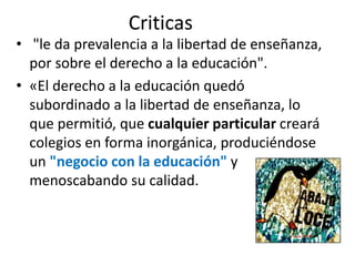 Criticas
• "le da prevalencia a la libertad de enseñanza,
por sobre el derecho a la educación".
• «El derecho a la educación quedó
subordinado a la libertad de enseñanza, lo
que permitió, que cualquier particular creará
colegios en forma inorgánica, produciéndose
un "negocio con la educación" y
menoscabando su calidad.
 