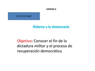 10 DE OCTUBRE
Objetivo: Conocer el fin de la
dictadura militar y el proceso de
recuperación democrática
UNIDAD 4
 