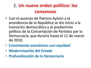 1. Un nuevo orden político: los
consensos
• Con el ascenso de Patricio Aylwin a la
presidencia de la República se dio inicio a la
transición democrática y al predominio
político de la Concertación de Partidos por la
Democracia, que duraría hasta el 11 de marzo
de 2010.
• Crecimiento económico con equidad
• Modernización del Estado
• Profundización de la Democracia
 