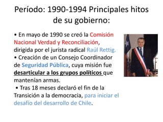 Período: 1990-1994 Principales hitos
de su gobierno:
• En mayo de 1990 se creó la Comisión
Nacional Verdad y Reconciliación,
dirigida por el jurista radical Raúl Rettig.
• Creación de un Consejo Coordinador
de Seguridad Pública, cuya misión fue
desarticular a los grupos políticos que
mantenían armas.
• Tras 18 meses declaró el fin de la
Transición a la democracia, para iniciar el
desafío del desarrollo de Chile.
 