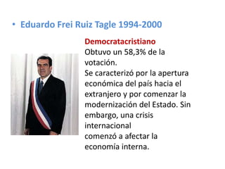 • Eduardo Frei Ruiz Tagle 1994-2000
Democratacristiano
Obtuvo un 58,3% de la
votación.
Se caracterizó por la apertura
económica del país hacia el
extranjero y por comenzar la
modernización del Estado. Sin
embargo, una crisis
internacional
comenzó a afectar la
economía interna.
 