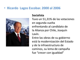 • Ricardo Lagos Escobar. 2000 al 2006
Socialista
Tuvo un 51,31% de las votaciones
en segunda vuelta
enfrentando al candidato de
la Alianza por Chile, Joaquín
Lavín.
Entre las obras de su gobierno
está la modernización del Estado
y de la infraestructura de
caminos, su lema de campaña
fue “crecer con igualdad”
 