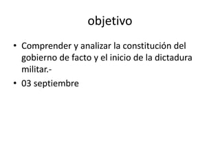 objetivo
• Comprender y analizar la constitución del
gobierno de facto y el inicio de la dictadura
militar.-
• 03 septiembre
 