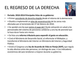EL REGRESO DE LA DERECHA
• Período: 2010-2014 Principales hitos de su gobierno:
• • Primer presidente de derecha elegido desde el retorno de la democracia.
• • Diseñó e implementó un plan de reconstrucción de las zonas más
afectadas por el terremoto del 27 de febrero de 2010.
• • Se aprobó una ley que exime el pago del 7 % de cotización en salud a los
pensionados del sistema de pensiones solidarias y una ley de posnatal que
lo hace durar hasta seis meses.
• • Se hizo una reforma tributaria para expandir el gasto en educación.
• • Creó el Ministerio de Desarrollo Social, al reformular el Mideplan, y
transformó el Ministerio del Interior en Ministerio del Interior y Seguridad
Pública.
• • Envió al Congreso una ley de Acuerdo de Vida en Pareja (AVP), que regula
la vida afectiva entre dos personas, sin distingo de sexo. • Los indicadores
económicos del país tendieron a mejorar durante su gobierno.
 
