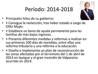 Período: 2014-2018
• Principales hitos de su gobierno:
• • Consigue la reelección, tras haber estado a cargo de
ONU Mujer.
• • Establece un bono de ayuda permanente para las
familias de más bajos ingresos.
• • Presenta diferentes medidas y reformas a realizar en
sus primeros 100 días de mandato, entre ellas una
reforma tributaria y una reforma a la educación.
• • Diseña e implementa un plan de reconstrucción de
las zonas afectadas por el terremoto del 1 de abril de
2014 en Iquique y el gran incendio de Valparaíso
ocurrido en 2014.
 
