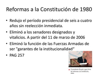 Reformas a la Constitución de 1980
• Redujo el período presidencial de seis a cuatro
años sin reelección inmediata.
• Eliminó a los senadores designados y
vitalicios. A partir del 11 de marzo de 2006
• Eliminó la función de las Fuerzas Armadas de
ser "garantes de la institucionalidad“
• PAG 257
 