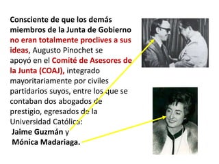 Consciente de que los demás
miembros de la Junta de Gobierno
no eran totalmente proclives a sus
ideas, Augusto Pinochet se
apoyó en el Comité de Asesores de
la Junta (COAJ), integrado
mayoritariamente por civiles
partidarios suyos, entre los que se
contaban dos abogados de
prestigio, egresados de la
Universidad Católica:
Jaime Guzmán y
Mónica Madariaga.
 