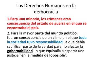 Los Derechos Humanos en la
democracia
1.Para una minoría, los crímenes eran
consecuencia del estado de guerra en el que se
encontraba el país.
2. Para la mayor parte del mundo político,
fueron consecuencia de un clima en el que toda
la sociedad tuvo responsabilidad, la que debía
sacrificar parte de la verdad para no afectar la
gobernabilidad, lo que equivalía a esperar una
justicia “en la medida de loposible”.
 